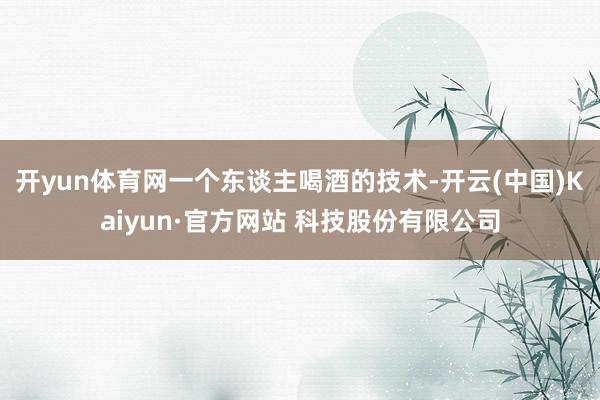 开yun体育网一个东谈主喝酒的技术-开云(中国)Kaiyun·官方网站 科技股份有限公司