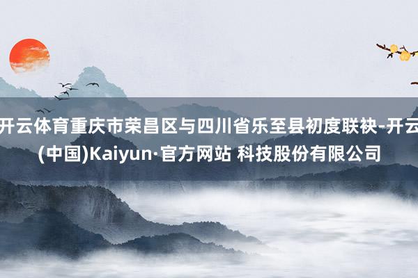 开云体育重庆市荣昌区与四川省乐至县初度联袂-开云(中国)Kaiyun·官方网站 科技股份有限公司