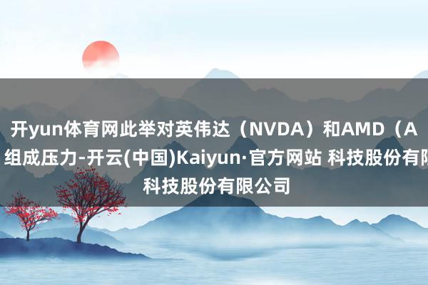 开yun体育网此举对英伟达（NVDA）和AMD（AMD）组成压力-开云(中国)Kaiyun·官方网站 科技股份有限公司