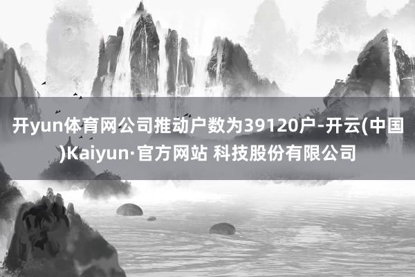 开yun体育网公司推动户数为39120户-开云(中国)Kaiyun·官方网站 科技股份有限公司