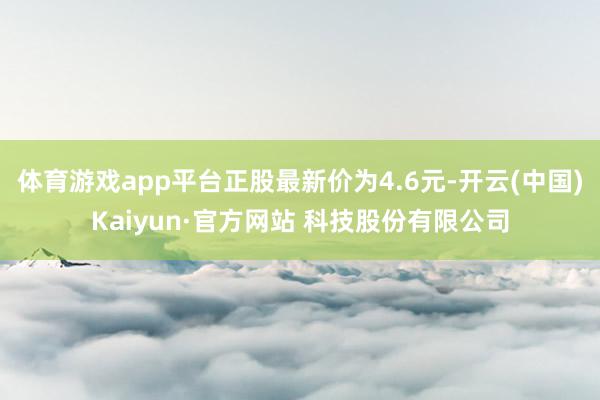体育游戏app平台正股最新价为4.6元-开云(中国)Kaiyun·官方网站 科技股份有限公司