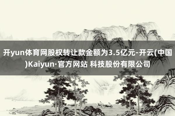 开yun体育网股权转让款金额为3.5亿元-开云(中国)Kaiyun·官方网站 科技股份有限公司