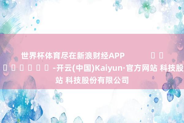 世界杯体育尽在新浪财经APP            													-开云(中国)Kaiyun·官方网站 科技股份有限公司