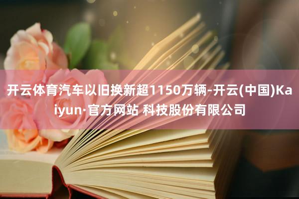 开云体育汽车以旧换新超1150万辆-开云(中国)Kaiyun·官方网站 科技股份有限公司