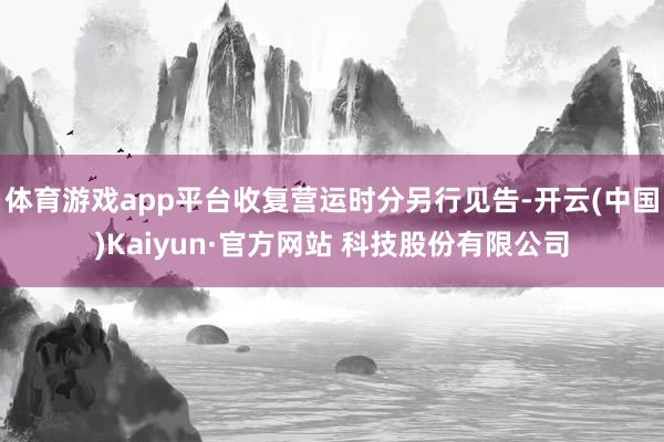 体育游戏app平台收复营运时分另行见告-开云(中国)Kaiyun·官方网站 科技股份有限公司