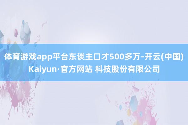 体育游戏app平台东谈主口才500多万-开云(中国)Kaiyun·官方网站 科技股份有限公司