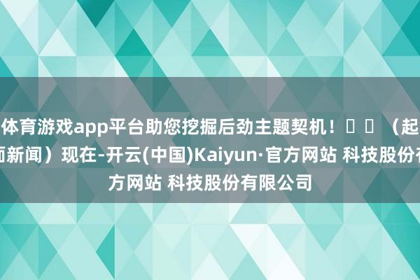 体育游戏app平台助您挖掘后劲主题契机！		（起原：界面新闻）现在-开云(中国)Kaiyun·官方网站 科技股份有限公司