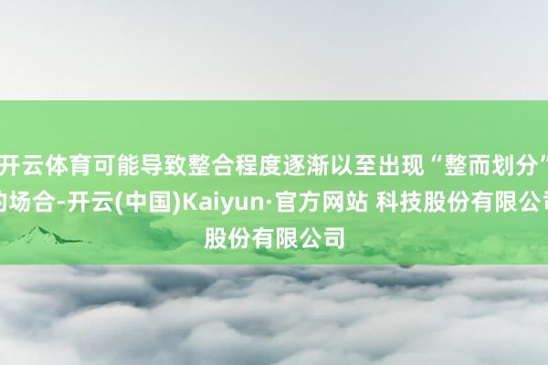 开云体育可能导致整合程度逐渐以至出现“整而划分”的场合-开云(中国)Kaiyun·官方网站 科技股份有限公司